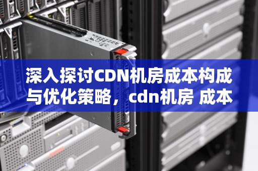 深入探讨CDN机房成本构成与优化策略，cdn机房 成本