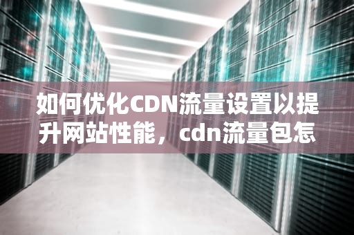 如何优化CDN流量设置以提升网站性能，cdn流量包怎么使用