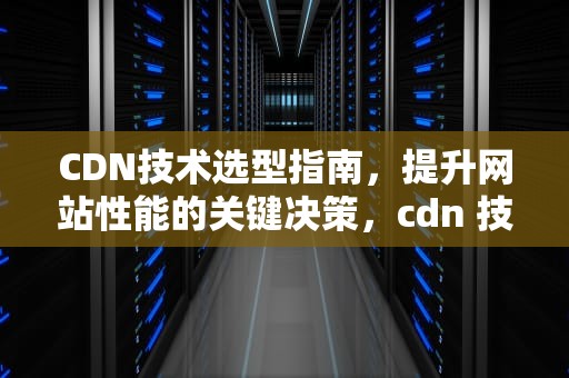CDN技术选型指南，提升网站性能的关键决策，cdn 技术