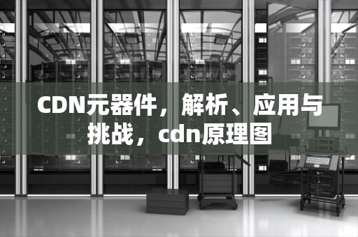 CDN元器件，解析、应用与挑战，cdn原理图