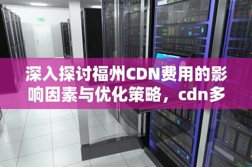 深入探讨福州CDN费用的影响因素与优化策略，cdn多少钱