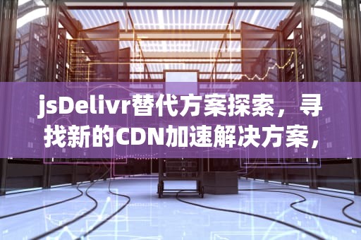 jsDelivr替代方案探索，寻找新的CDN加速解决方案，jsdeliver cdn使用方法