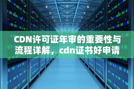 CDN许可证年审的重要性与流程详解，cdn证书好申请吗