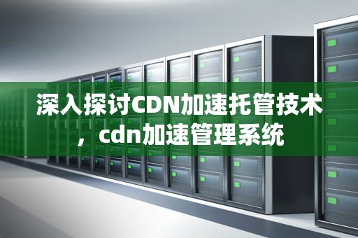 深入探讨CDN加速托管技术，cdn加速管理系统