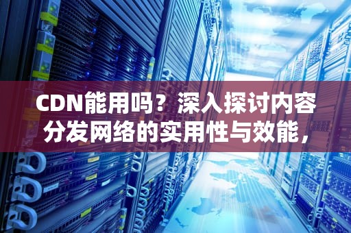 CDN能用吗？深入探讨内容分发网络的实用性与效能，cdn有用吗