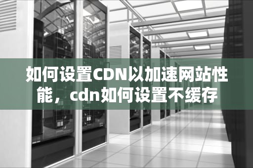 如何设置CDN以加速网站性能，cdn如何设置不缓存
