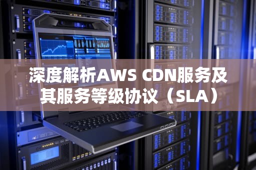 深度解析AWS CDN服务及其服务等级协议（SLA）