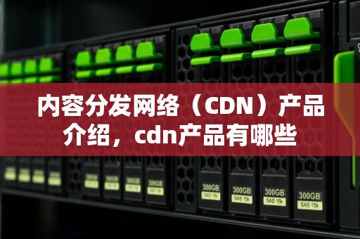 内容分发网络（CDN）产品介绍，cdn产品有哪些