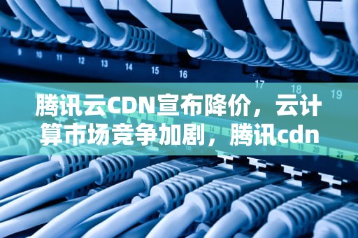 腾讯云CDN宣布降价，云计算市场竞争加剧，腾讯cdn收费