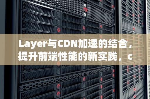 Layer与CDN加速的结合，提升前端性能的新实践，cdn加速工具
