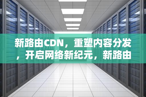 新路由CDN，重塑内容分发，开启网络新纪元，新路由器怎么安装和设置
