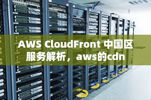 AWS CloudFront 中国区服务解析，aws的cdn