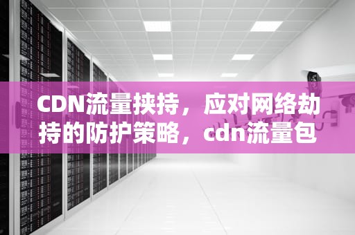CDN流量挟持，应对网络劫持的防护策略，cdn流量包