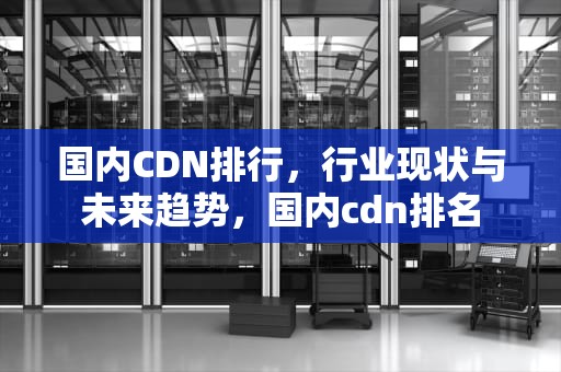 国内CDN排行，行业现状与未来趋势，国内cdn排名