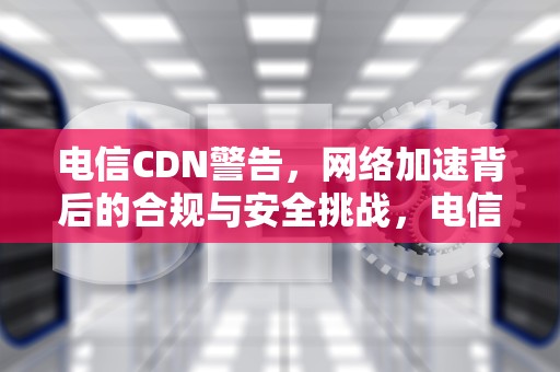 电信CDN警告，网络加速背后的合规与安全挑战，电信cdn是什么意思