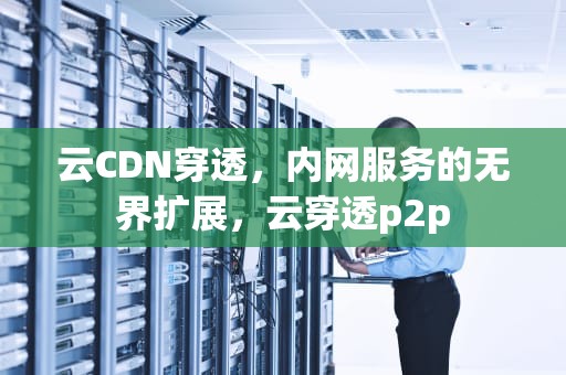 云CDN穿透，内网服务的无界扩展，云穿透p2p