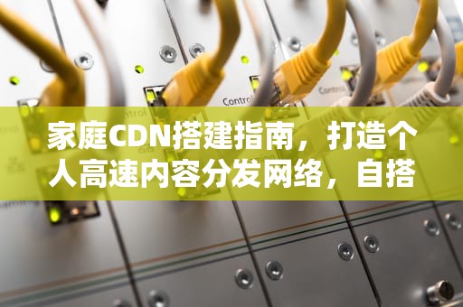 家庭CDN搭建指南，打造个人高速内容分发网络，自搭建cdn