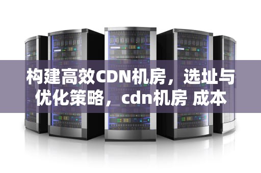 构建高效CDN机房，选址与优化策略，cdn机房 成本