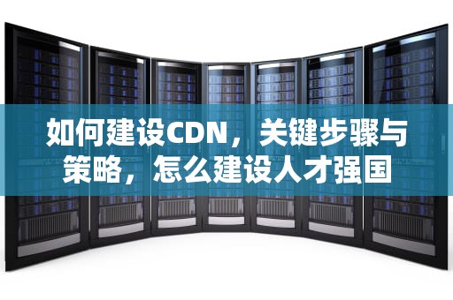 如何建设CDN，关键步骤与策略，怎么建设人才强国