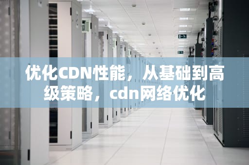 优化CDN性能，从基础到高级策略，cdn网络优化