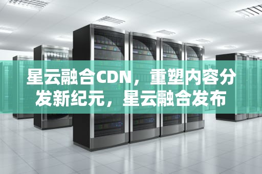 星云融合CDN，重塑内容分发新纪元，星云融合发布