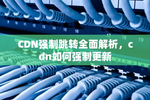 CDN强制跳转全面解析，cdn如何强制更新