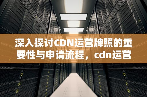 深入探讨CDN运营牌照的重要性与申请流程，cdn运营厂商