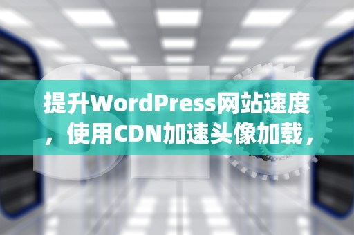 提升WordPress网站速度，使用CDN加速头像加载，wordpress头像不显示