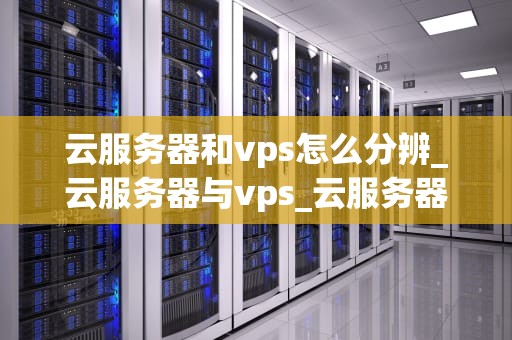 云服务器和vps怎么分辨_云服务器与vps_云服务器与VPS的区别及分辨方法