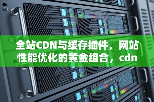 全站CDN与缓存插件，网站性能优化的黄金组合，cdn 缓存