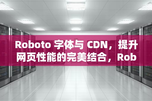 Roboto 字体与 CDN，提升网页性能的完美结合，Roboto 字体电视