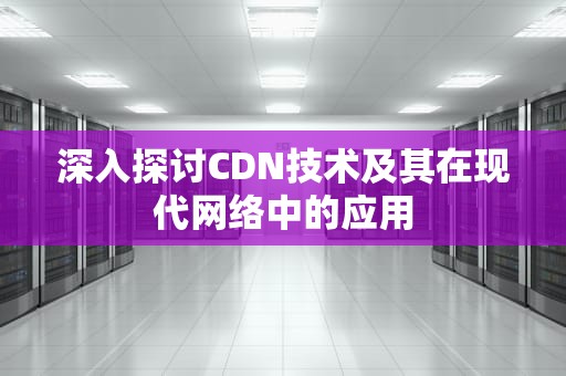 深入探讨CDN技术及其在现代网络中的应用