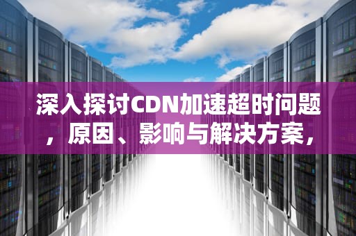 深入探讨CDN加速超时问题，原因、影响与解决方案，cdn加速处理