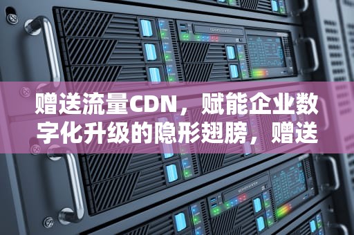 赠送流量CDN，赋能企业数字化升级的隐形翅膀，赠送流量给别人发送什么到10086