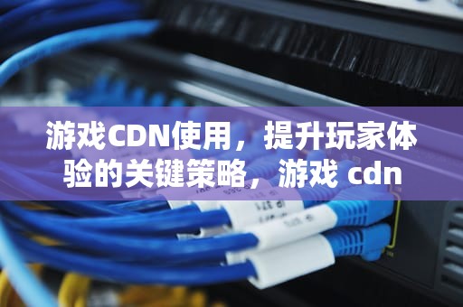 游戏CDN使用，提升玩家体验的关键策略，游戏 cdn