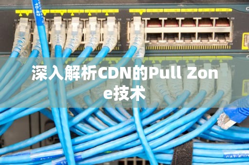深入解析CDN的Pull Zone技术