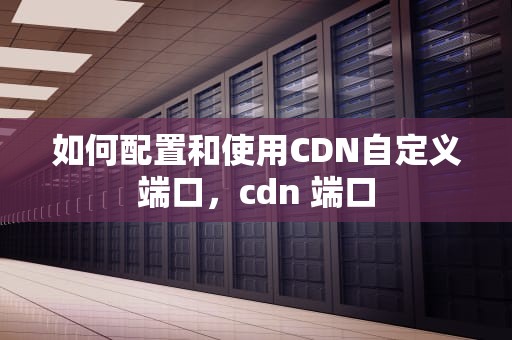 如何配置和使用CDN自定义端口，cdn 端口