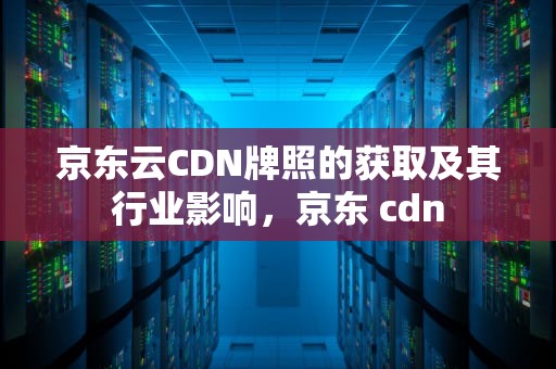 京东云CDN牌照的获取及其行业影响，京东 cdn