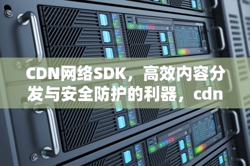 CDN网络SDK，高效内容分发与安全防护的利器，cdn network
