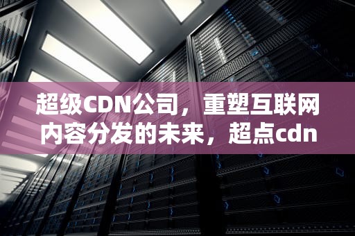 超级CDN公司，重塑互联网内容分发的未来，超点cdn邀请码