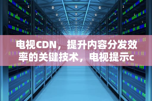 电视CDN，提升内容分发效率的关键技术，电视提示cdn获取hls超时怎么办