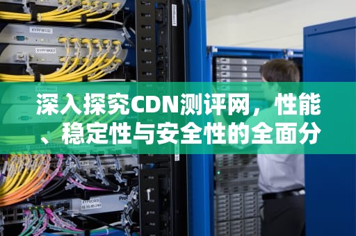 深入探究CDN测评网，性能、稳定性与安全性的全面分析，cdn测试