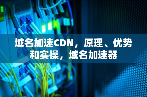 域名加速CDN，原理、优势和实操，域名加速器