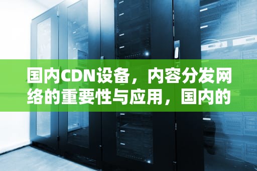 国内CDN设备，内容分发网络的重要性与应用，国内的cdn