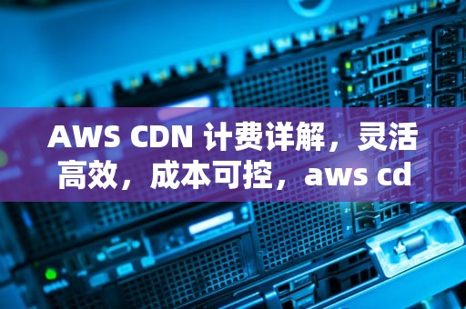 AWS CDN 计费详解，灵活高效，成本可控，aws cdn 价格