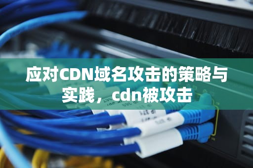 应对CDN域名攻击的策略与实践，cdn被攻击