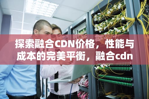探索融合CDN价格，性能与成本的完美平衡，融合cdn定义