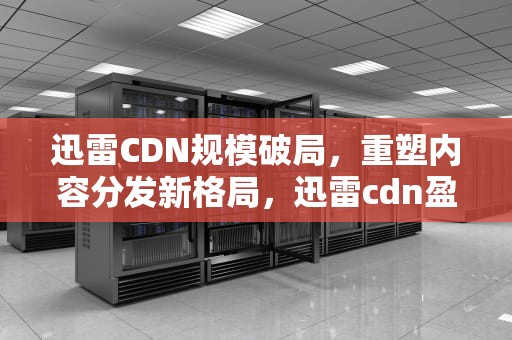 迅雷CDN规模破局，重塑内容分发新格局，迅雷cdn盈利