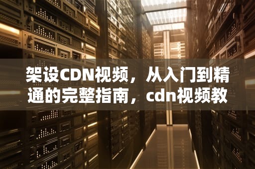 架设CDN视频，从入门到精通的完整指南，cdn视频教程