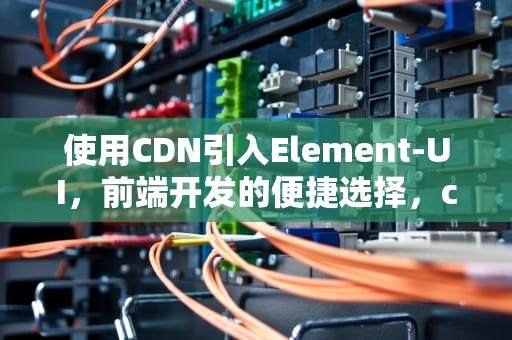 使用CDN引入Element-UI，前端开发的便捷选择，cdn引入elementui里面的图标都变成方框了怎么办